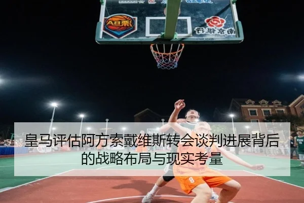 皇马评估阿方索戴维斯转会谈判进展背后的战略布局与现实考量