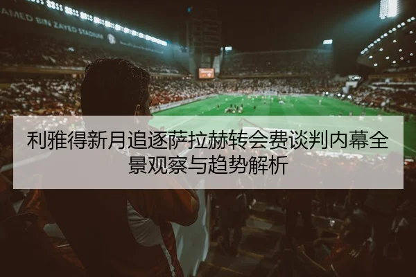 利雅得新月追逐萨拉赫转会费谈判内幕全景观察与趋势解析