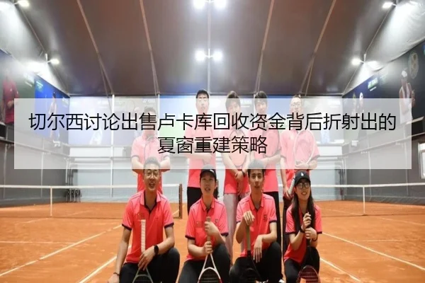 切尔西讨论出售卢卡库回收资金背后折射出的夏窗重建策略