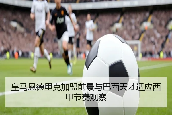 皇马恩德里克加盟前景与巴西天才适应西甲节奏观察
