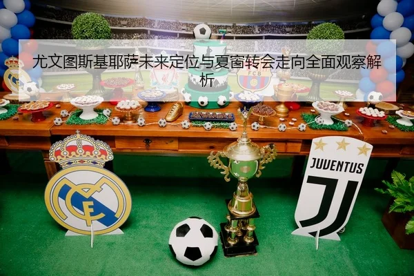 尤文图斯基耶萨未来定位与夏窗转会走向全面观察解析