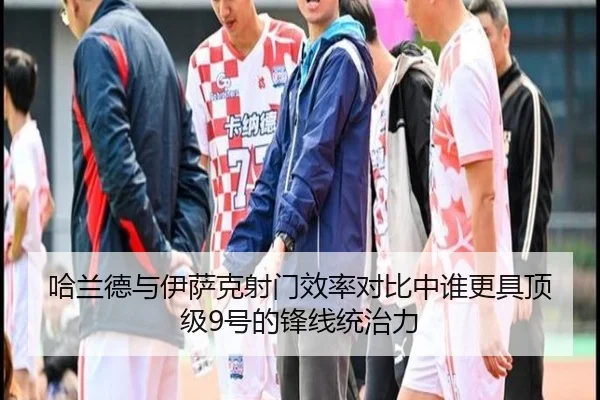 哈兰德与伊萨克射门效率对比中谁更具顶级9号的锋线统治力