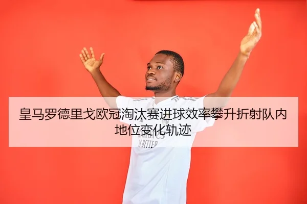 皇马罗德里戈欧冠淘汰赛进球效率攀升折射队内地位变化轨迹