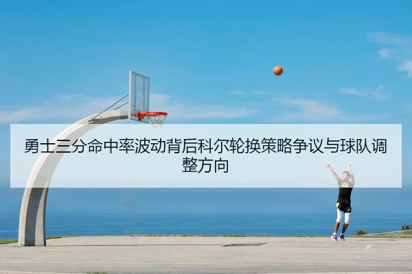 勇士三分命中率波动背后科尔轮换策略争议与球队调整方向