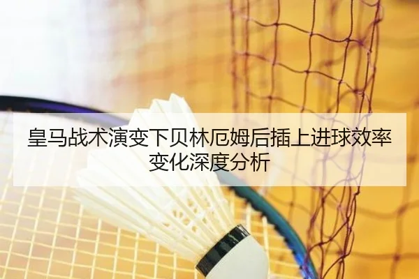 皇马战术演变下贝林厄姆后插上进球效率变化深度分析