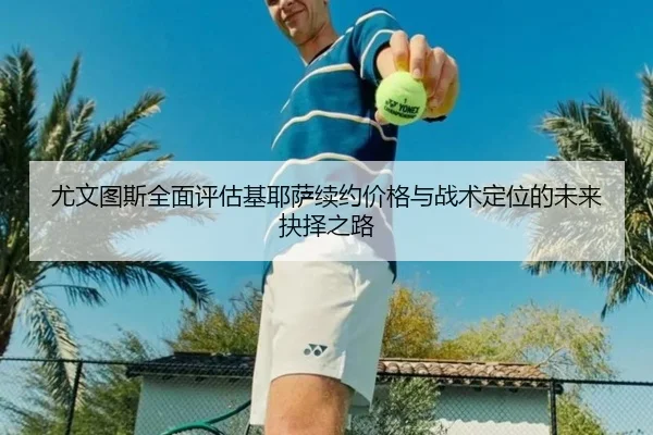 尤文图斯全面评估基耶萨续约价格与战术定位的未来抉择之路