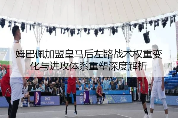 姆巴佩加盟皇马后左路战术权重变化与进攻体系重塑深度解析