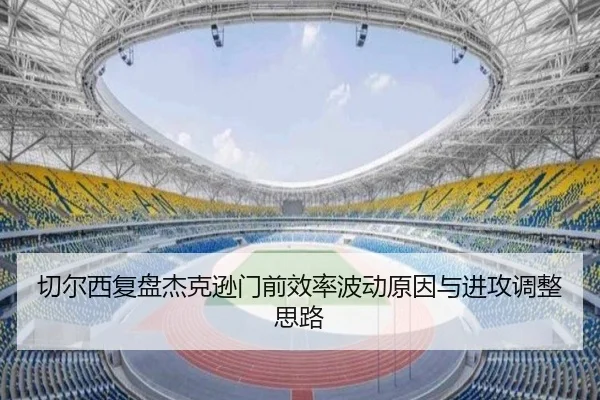 切尔西复盘杰克逊门前效率波动原因与进攻调整思路