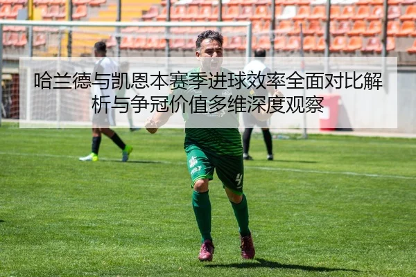 哈兰德与凯恩本赛季进球效率全面对比解析与争冠价值多维深度观察