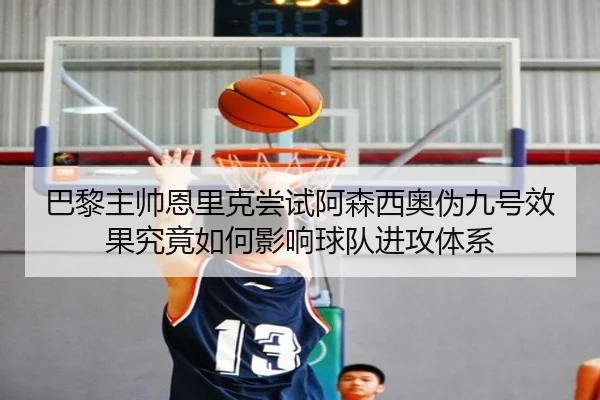 巴黎主帅恩里克尝试阿森西奥伪九号效果究竟如何影响球队进攻体系