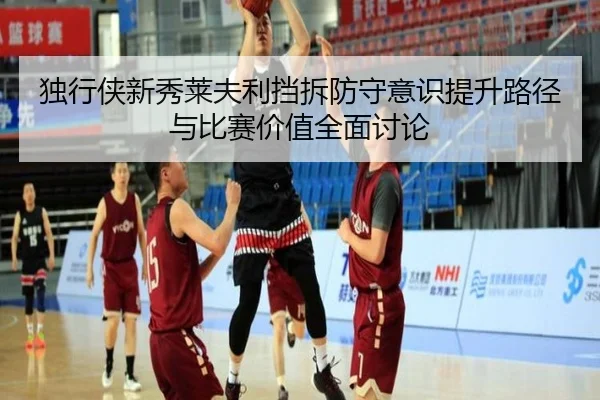 独行侠新秀莱夫利挡拆防守意识提升路径与比赛价值全面讨论