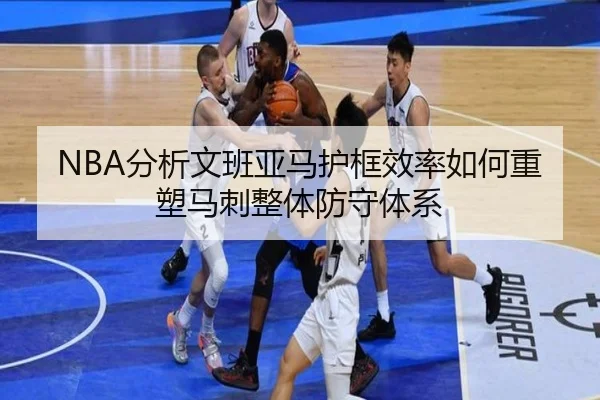 NBA分析文班亚马护框效率如何重塑马刺整体防守体系