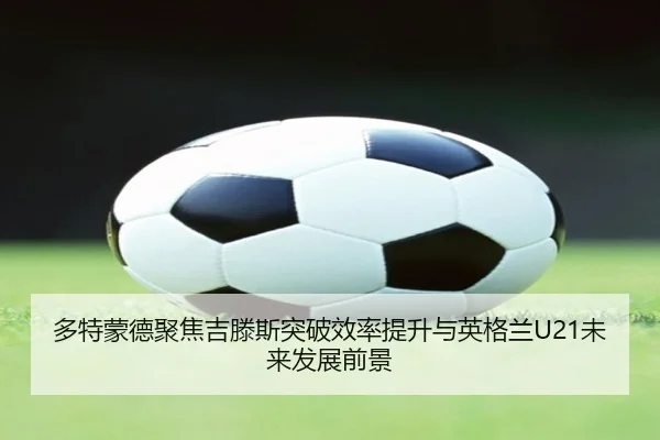 多特蒙德聚焦吉滕斯突破效率提升与英格兰U21未来发展前景